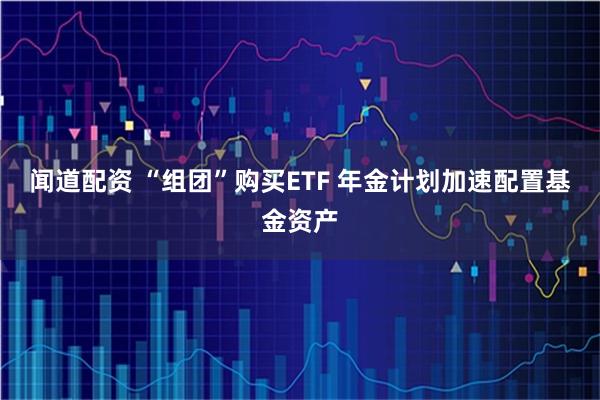 闻道配资 “组团”购买ETF 年金计划加速配置基金资产