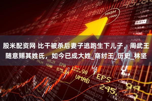 股米配资网 比干被杀后妻子逃跑生下儿子，周武王随意赐其姓氏，如今已成大姓_商纣王_历史_林坚