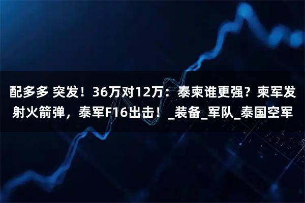 配多多 突发！36万对12万：泰柬谁更强？柬军发射火箭弹，泰军F16出击！_装备_军队_泰国空军