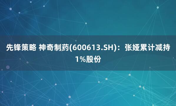 先锋策略 神奇制药(600613.SH):张娅累计减持1%股份