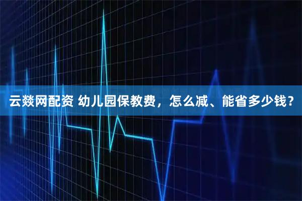 云燚网配资 幼儿园保教费,怎么减、能省多少钱?