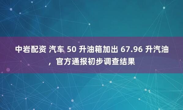 中岩配资 汽车 50 升油箱加出 67.96 升汽油,官方通报初步调查结果