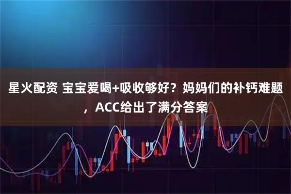 星火配资 宝宝爱喝+吸收够好？妈妈们的补钙难题，ACC给出了满分答案