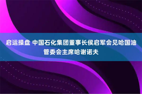 启运操盘 中国石化集团董事长侯启军会见哈国油管委会主席哈谢诺夫