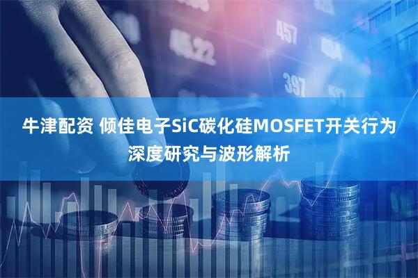 牛津配资 倾佳电子SiC碳化硅MOSFET开关行为深度研究与波形解析