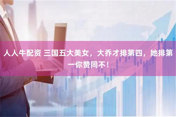 人人牛配资 三国五大美女,大乔才排第四,她排第一你赞同不!