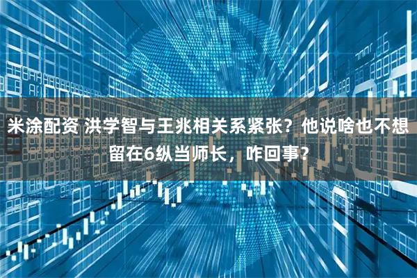 米涂配资 洪学智与王兆相关系紧张?他说啥也不想留在6纵当师长,咋回事?