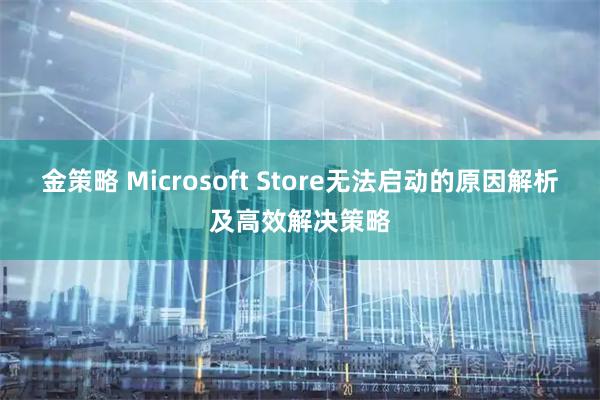 金策略 Microsoft Store无法启动的原因解析及高效解决策略