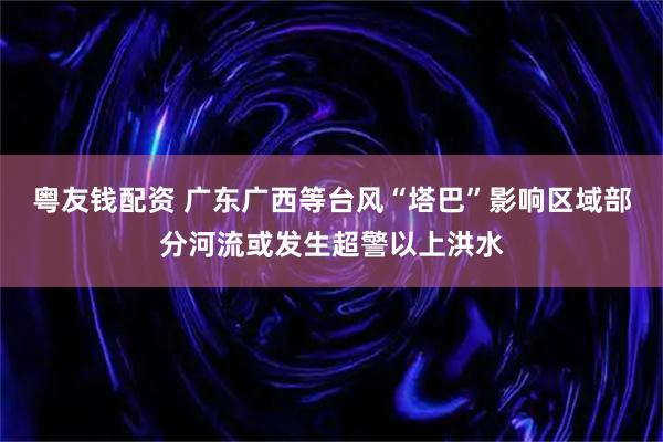 粤友钱配资 广东广西等台风“塔巴”影响区域部分河流或发生超警以上洪水