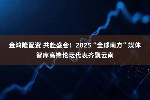 金鸿隆配资 共赴盛会!2025“全球南方”媒体智库高端论坛代表齐聚云南