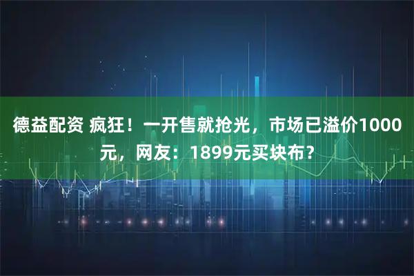 德益配资 疯狂！一开售就抢光，市场已溢价1000元，网友：1899元买块布？