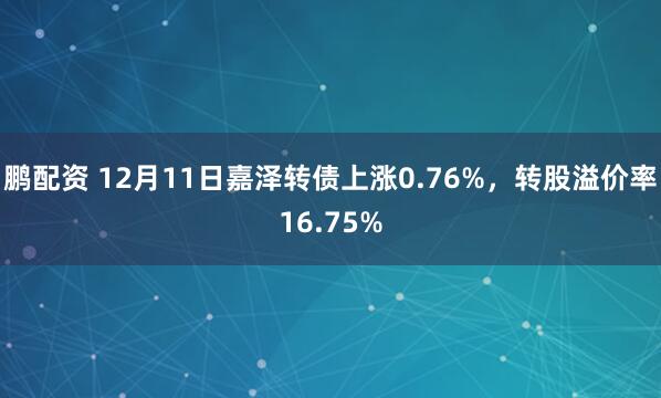 鹏配资 12月11日嘉泽转债上涨0.76%,转股溢价率16.75%